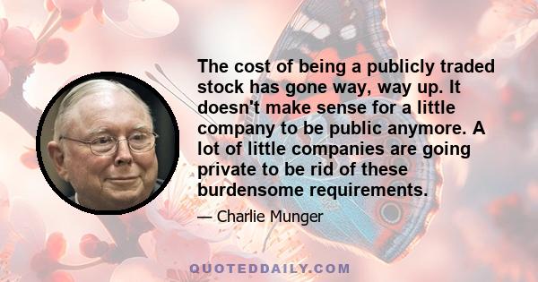 The cost of being a publicly traded stock has gone way, way up. It doesn't make sense for a little company to be public anymore. A lot of little companies are going private to be rid of these burdensome requirements.