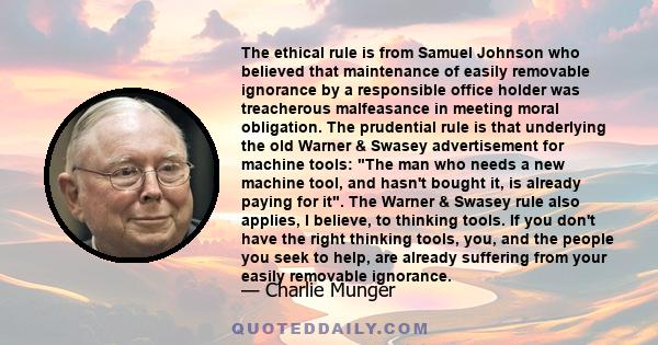 The ethical rule is from Samuel Johnson who believed that maintenance of easily removable ignorance by a responsible office holder was treacherous malfeasance in meeting moral obligation. The prudential rule is that