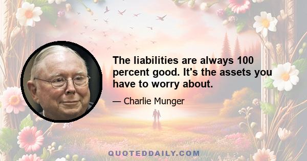 The liabilities are always 100 percent good. It's the assets you have to worry about.