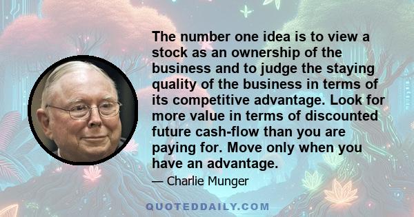 The number one idea is to view a stock as an ownership of the business and to judge the staying quality of the business in terms of its competitive advantage. Look for more value in terms of discounted future cash-flow