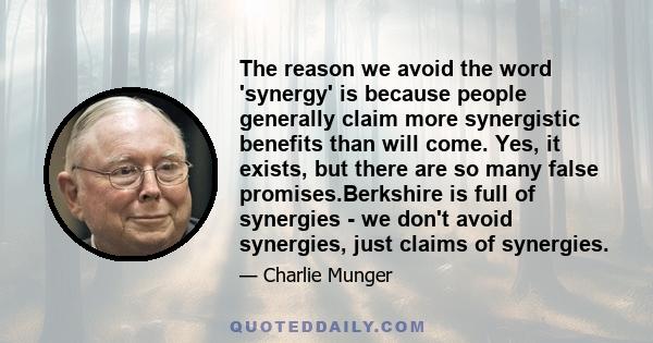 The reason we avoid the word 'synergy' is because people generally claim more synergistic benefits than will come. Yes, it exists, but there are so many false promises.Berkshire is full of synergies - we don't avoid