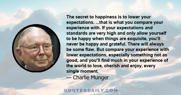 The secret to happiness is to lower your expectations. ...that is what you compare your experience with. If your expectations and standards are very high and only allow yourself to be happy when things are exquisite,