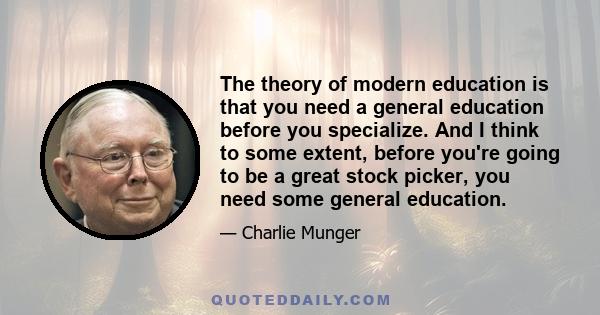 The theory of modern education is that you need a general education before you specialize. And I think to some extent, before you're going to be a great stock picker, you need some general education.