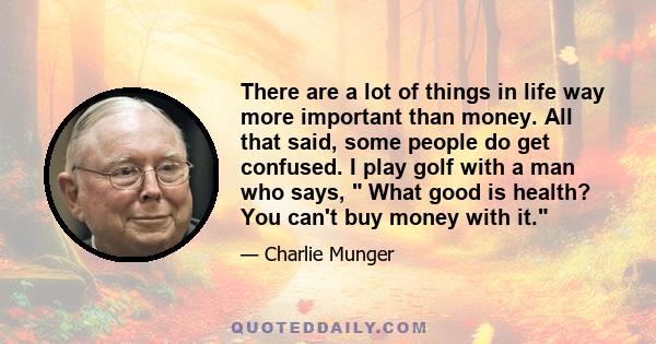 There are a lot of things in life way more important than money. All that said, some people do get confused. I play golf with a man who says,  What good is health? You can't buy money with it.