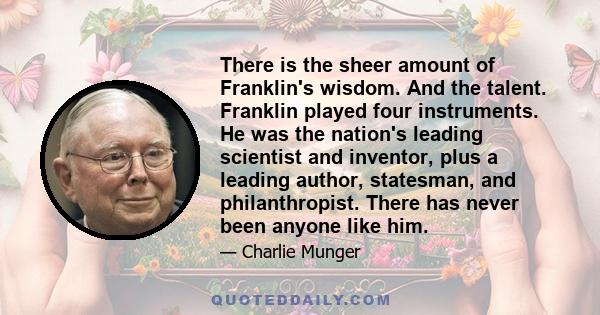 There is the sheer amount of Franklin's wisdom. And the talent. Franklin played four instruments. He was the nation's leading scientist and inventor, plus a leading author, statesman, and philanthropist. There has never 