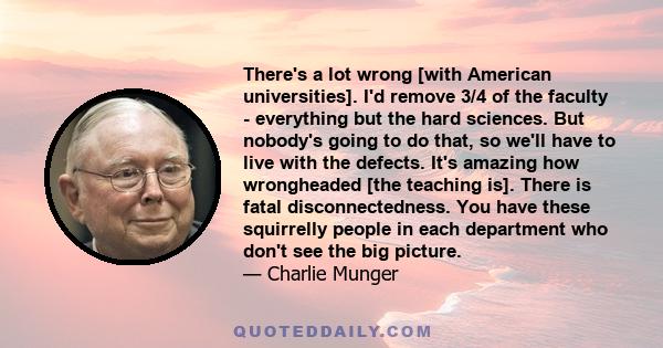 There's a lot wrong [with American universities]. I'd remove 3/4 of the faculty - everything but the hard sciences. But nobody's going to do that, so we'll have to live with the defects. It's amazing how wrongheaded