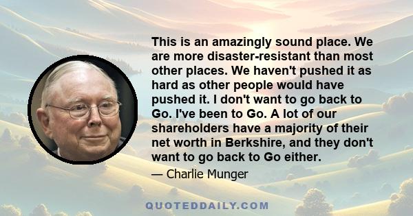 This is an amazingly sound place. We are more disaster-resistant than most other places. We haven't pushed it as hard as other people would have pushed it. I don't want to go back to Go. I've been to Go. A lot of our