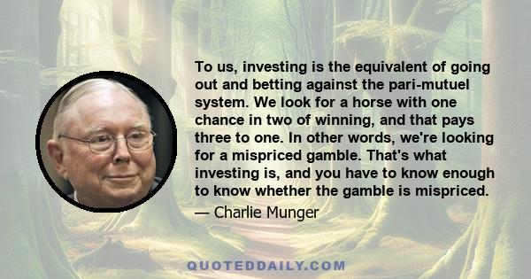 To us, investing is the equivalent of going out and betting against the pari-mutuel system. We look for a horse with one chance in two of winning, and that pays three to one. In other words, we're looking for a