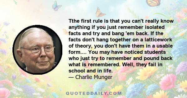 Tthe first rule is that you can't really know anything if you just remember isolated facts and try and bang 'em back. If the facts don't hang together on a latticework of theory, you don't have them in a usable form.... 