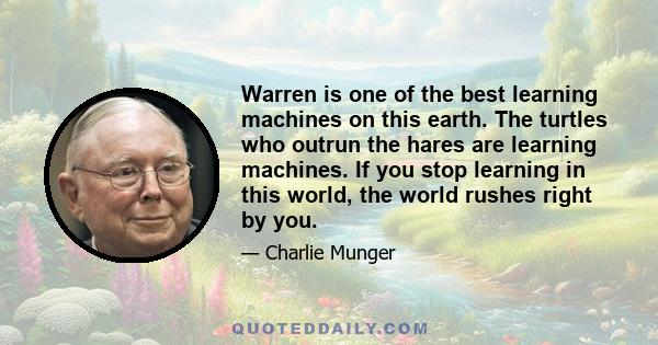 Warren is one of the best learning machines on this earth. The turtles who outrun the hares are learning machines. If you stop learning in this world, the world rushes right by you.