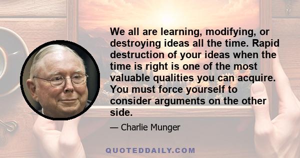 We all are learning, modifying, or destroying ideas all the time. Rapid destruction of your ideas when the time is right is one of the most valuable qualities you can acquire. You must force yourself to consider