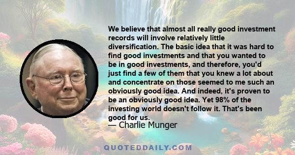 We believe that almost all really good investment records will involve relatively little diversification. The basic idea that it was hard to find good investments and that you wanted to be in good investments, and