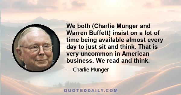 We both (Charlie Munger and Warren Buffett) insist on a lot of time being available almost every day to just sit and think. That is very uncommon in American business. We read and think.