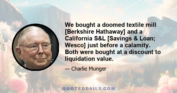 We bought a doomed textile mill [Berkshire Hathaway] and a California S&L [Savings & Loan; Wesco] just before a calamity. Both were bought at a discount to liquidation value.