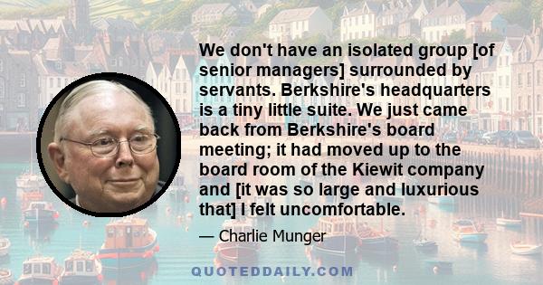 We don't have an isolated group [of senior managers] surrounded by servants. Berkshire's headquarters is a tiny little suite. We just came back from Berkshire's board meeting; it had moved up to the board room of the