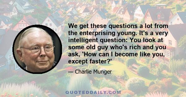 We get these questions a lot from the enterprising young. It's a very intelligent question: You look at some old guy who's rich and you ask, 'How can I become like you, except faster?' Spend each day trying to be a