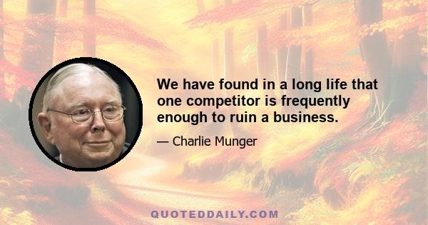 We have found in a long life that one competitor is frequently enough to ruin a business.