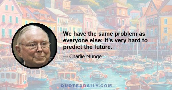 We have the same problem as everyone else: It's very hard to predict the future.