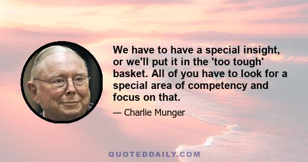 We have to have a special insight, or we'll put it in the 'too tough' basket. All of you have to look for a special area of competency and focus on that.