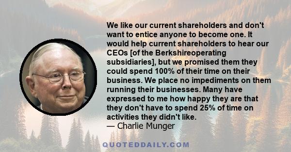 We like our current shareholders and don't want to entice anyone to become one. It would help current shareholders to hear our CEOs [of the Berkshireoperating subsidiaries], but we promised them they could spend 100% of 