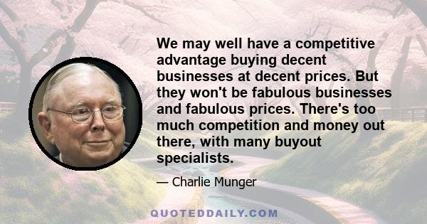 We may well have a competitive advantage buying decent businesses at decent prices. But they won't be fabulous businesses and fabulous prices. There's too much competition and money out there, with many buyout