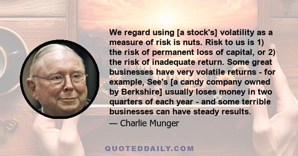 We regard using [a stock's] volatility as a measure of risk is nuts. Risk to us is 1) the risk of permanent loss of capital, or 2) the risk of inadequate return. Some great businesses have very volatile returns - for