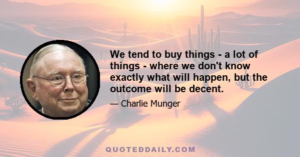 We tend to buy things - a lot of things - where we don't know exactly what will happen, but the outcome will be decent.