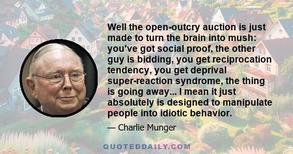 Well the open-outcry auction is just made to turn the brain into mush: you've got social proof, the other guy is bidding, you get reciprocation tendency, you get deprival super-reaction syndrome, the thing is going