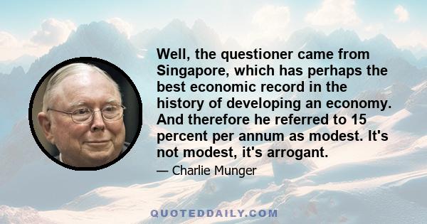 Well, the questioner came from Singapore, which has perhaps the best economic record in the history of developing an economy. And therefore he referred to 15 percent per annum as modest. It's not modest, it's arrogant.