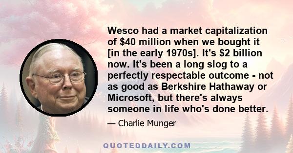 Wesco had a market capitalization of $40 million when we bought it [in the early 1970s]. It's $2 billion now. It's been a long slog to a perfectly respectable outcome - not as good as Berkshire Hathaway or Microsoft,