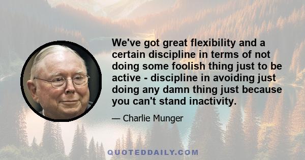 We've got great flexibility and a certain discipline in terms of not doing some foolish thing just to be active - discipline in avoiding just doing any damn thing just because you can't stand inactivity.