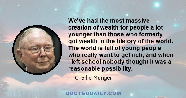 We've had the most massive creation of wealth for people a lot younger than those who formerly got wealth in the history of the world. The world is full of young people who really want to get rich, and when I left