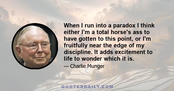 When I run into a paradox I think either I'm a total horse's ass to have gotten to this point, or I'm fruitfully near the edge of my discipline. It adds excitement to life to wonder which it is.