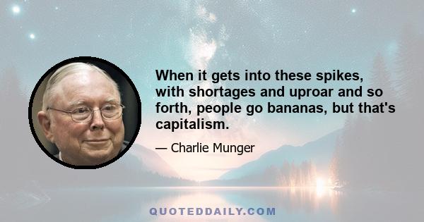 When it gets into these spikes, with shortages and uproar and so forth, people go bananas, but that's capitalism.