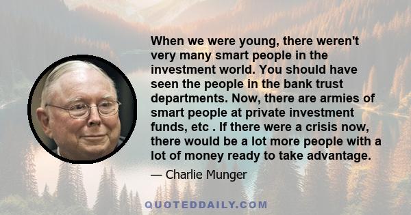 When we were young, there weren't very many smart people in the investment world. You should have seen the people in the bank trust departments. Now, there are armies of smart people at private investment funds, etc .