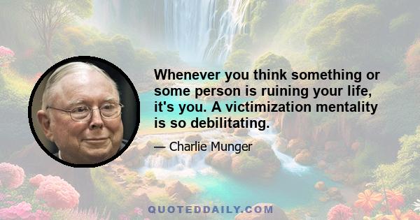 Whenever you think something or some person is ruining your life, it's you. A victimization mentality is so debilitating.