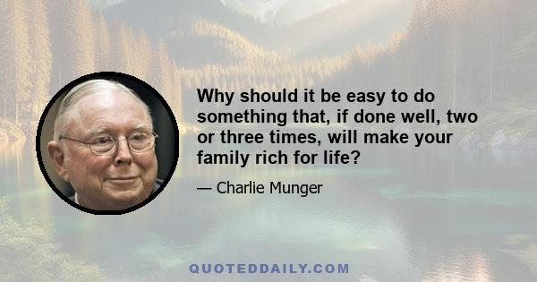 Why should it be easy to do something that, if done well, two or three times, will make your family rich for life?