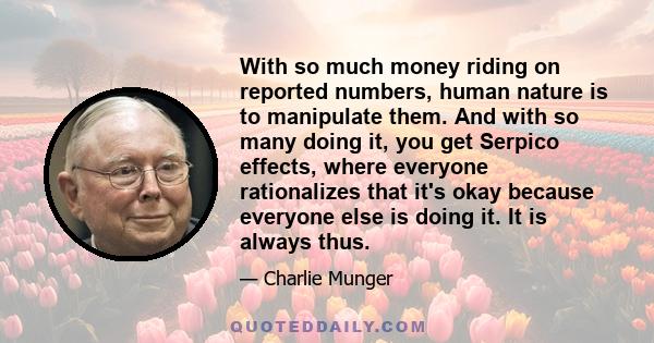 With so much money riding on reported numbers, human nature is to manipulate them. And with so many doing it, you get Serpico effects, where everyone rationalizes that it's okay because everyone else is doing it. It is