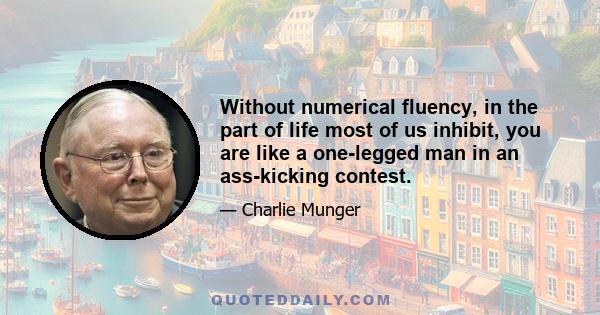 Without numerical fluency, in the part of life most of us inhibit, you are like a one-legged man in an ass-kicking contest.