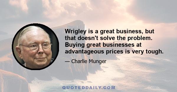 Wrigley is a great business, but that doesn't solve the problem. Buying great businesses at advantageous prices is very tough.