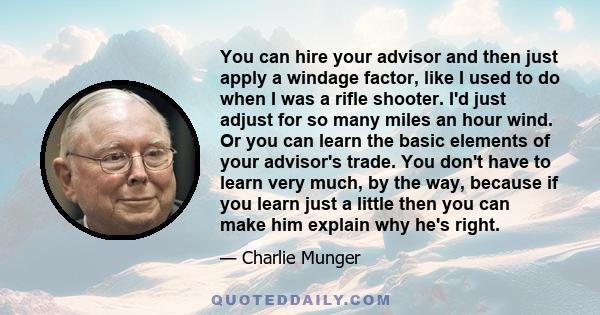 You can hire your advisor and then just apply a windage factor, like I used to do when I was a rifle shooter. I'd just adjust for so many miles an hour wind. Or you can learn the basic elements of your advisor's trade.