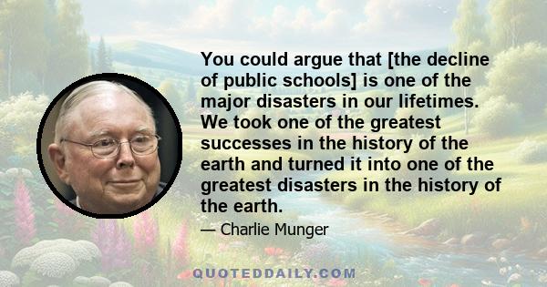 You could argue that [the decline of public schools] is one of the major disasters in our lifetimes. We took one of the greatest successes in the history of the earth and turned it into one of the greatest disasters in