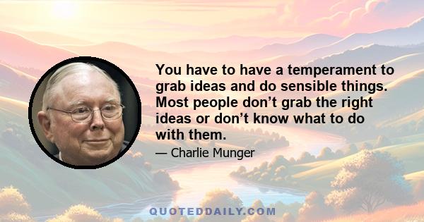 You have to have a temperament to grab ideas and do sensible things. Most people don’t grab the right ideas or don’t know what to do with them.