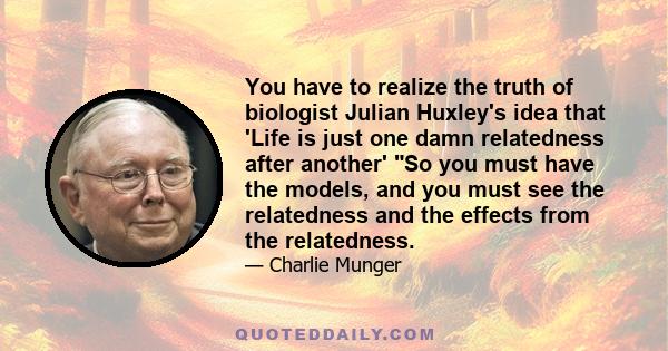 You have to realize the truth of biologist Julian Huxley's idea that 'Life is just one damn relatedness after another' So you must have the models, and you must see the relatedness and the effects from the relatedness.