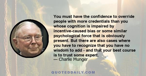 You must have the confidence to override people with more credentials than you whose cognition is impaired by incentive-caused bias or some similar psychological force that is obviously present. But there are also cases 