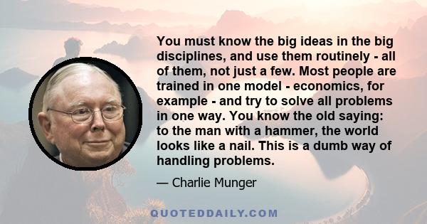 You must know the big ideas in the big disciplines, and use them routinely - all of them, not just a few. Most people are trained in one model - economics, for example - and try to solve all problems in one way. You