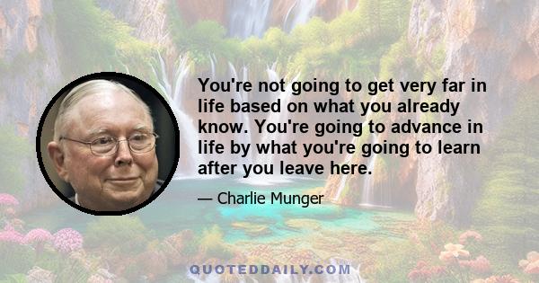 You're not going to get very far in life based on what you already know. You're going to advance in life by what you're going to learn after you leave here.