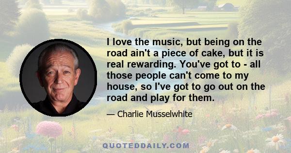 I love the music, but being on the road ain't a piece of cake, but it is real rewarding. You've got to - all those people can't come to my house, so I've got to go out on the road and play for them.