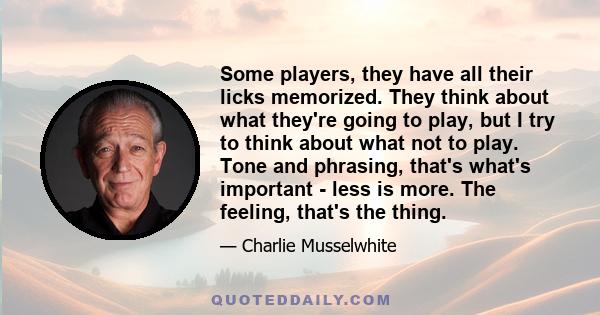 Some players, they have all their licks memorized. They think about what they're going to play, but I try to think about what not to play. Tone and phrasing, that's what's important - less is more. The feeling, that's