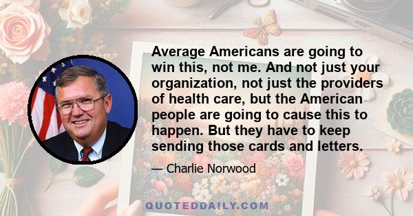 Average Americans are going to win this, not me. And not just your organization, not just the providers of health care, but the American people are going to cause this to happen. But they have to keep sending those